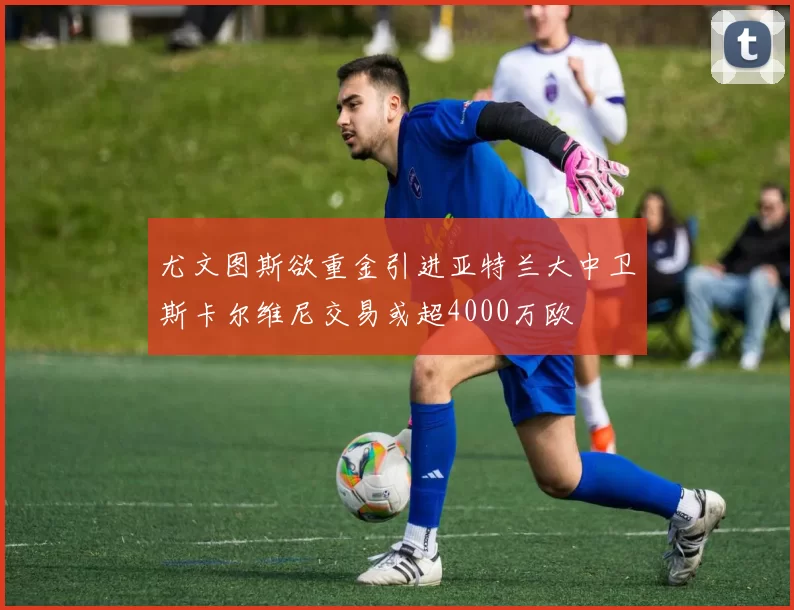 尤文图斯欲重金引进亚特兰大中卫斯卡尔维尼交易或超4000万欧