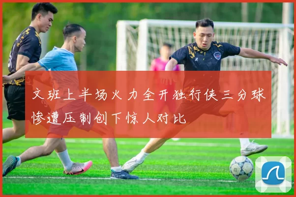 文班上半场火力全开独行侠三分球惨遭压制创下惊人对比