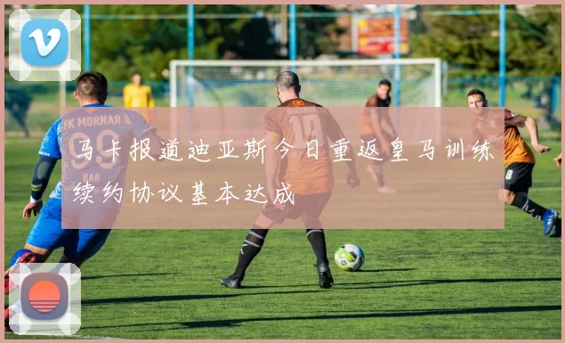 马卡报道迪亚斯今日重返皇马训练续约协议基本达成
