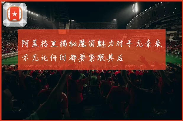 阿莱格里揭秘魔笛魅力对手无奈表示无论何时都要紧跟其后