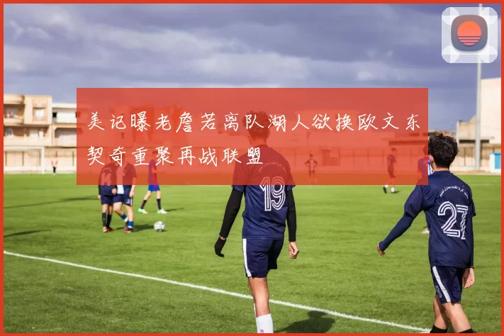美记曝老詹若离队湖人欲换欧文东契奇重聚再战联盟