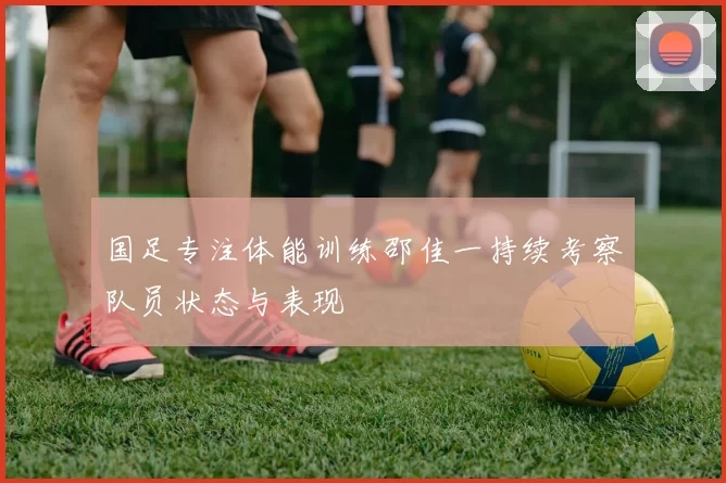 国足专注体能训练邵佳一持续考察队员状态与表现