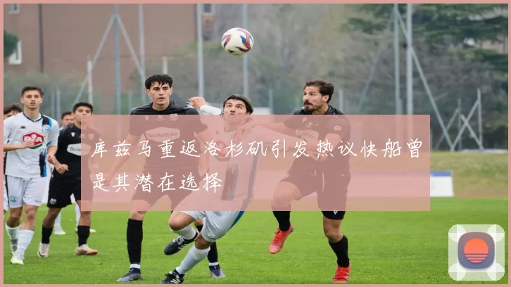 库兹马重返洛杉矶引发热议快船曾是其潜在选择