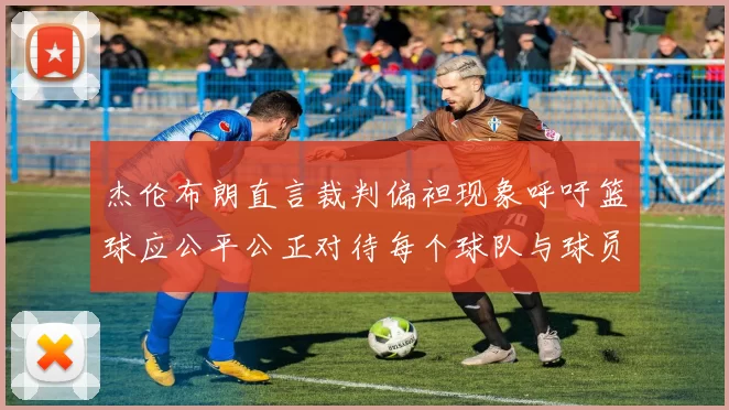 杰伦布朗直言裁判偏袒现象呼吁篮球应公平公正对待每个球队与球员