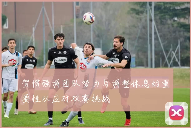 贺惯强调团队努力与调整休息的重要性以应对双赛挑战