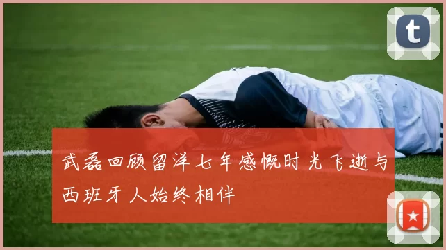 武磊回顾留洋七年感慨时光飞逝与西班牙人始终相伴