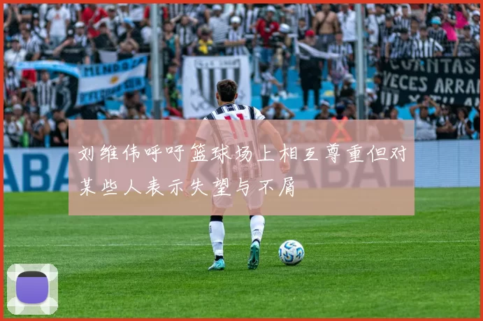 刘维伟呼吁篮球场上相互尊重但对某些人表示失望与不屑