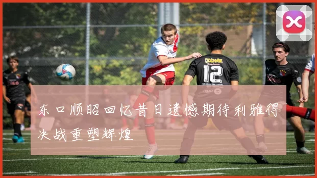 东口顺昭回忆昔日遗憾期待利雅得决战重塑辉煌