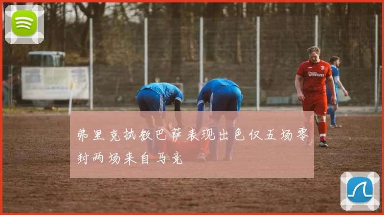 弗里克执教巴萨表现出色仅五场零封两场来自马竞