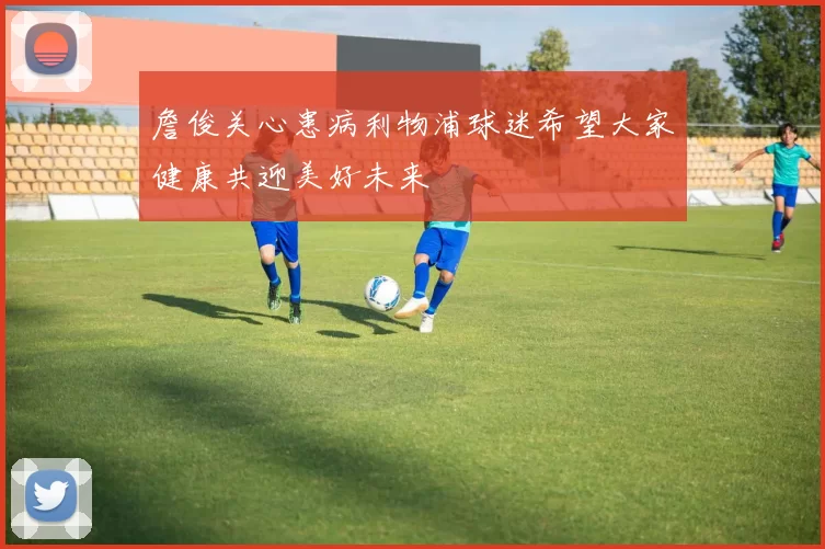 詹俊关心患病利物浦球迷希望大家健康共迎美好未来