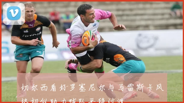 切尔西看好罗塞尼尔与马雷斯卡风格相似助力球队平稳过渡