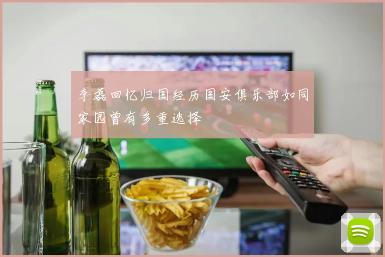 李磊回忆归国经历国安俱乐部如同家园曾有多重选择