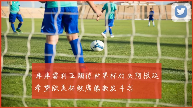 库库雷利亚期待世界杯对决阿根廷希望欧美杯缺席能激发斗志
