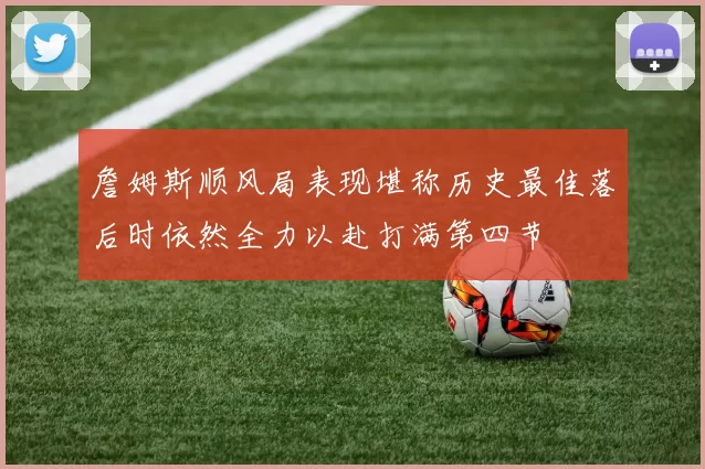 詹姆斯顺风局表现堪称历史最佳落后时依然全力以赴打满第四节