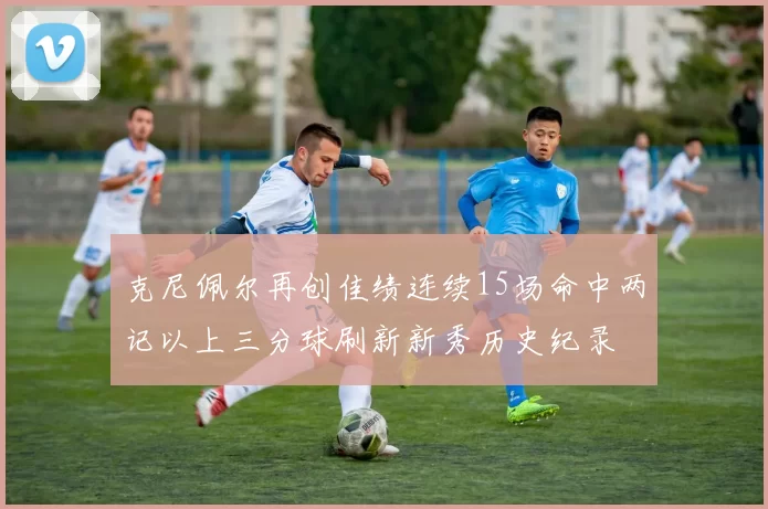 克尼佩尔再创佳绩连续15场命中两记以上三分球刷新新秀历史纪录