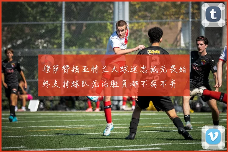 穆萨赞扬亚特兰大球迷忠诚无畏始终支持球队无论胜负都不离不弃